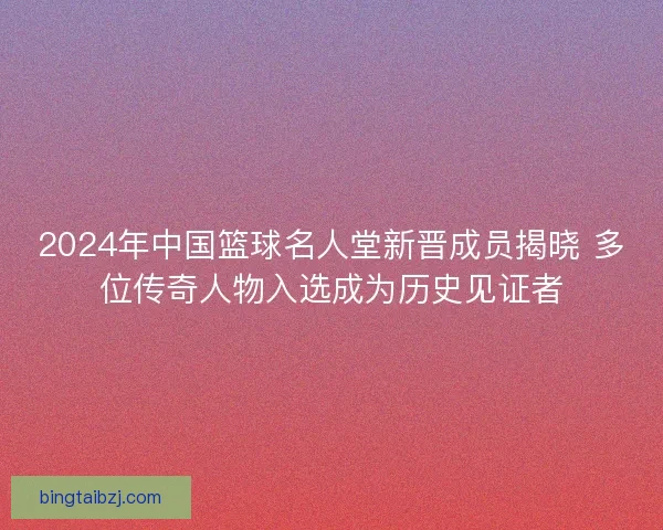 2024年中国篮球名人堂新晋成员揭晓 多位传奇人物入选成为历史见证者 2024年中国篮球名人堂新晋成员揭晓 多位传奇人物入选成为历史见证者