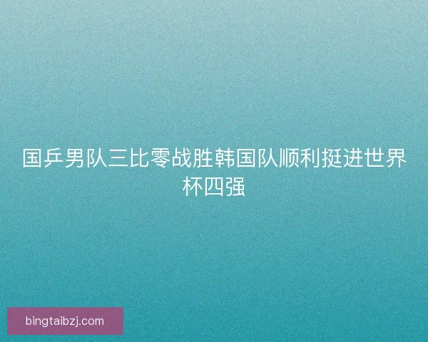 国乒男队三比零战胜韩国队顺利挺进世界杯四强 国乒男队三比零战胜韩国队顺利挺进世界杯四强