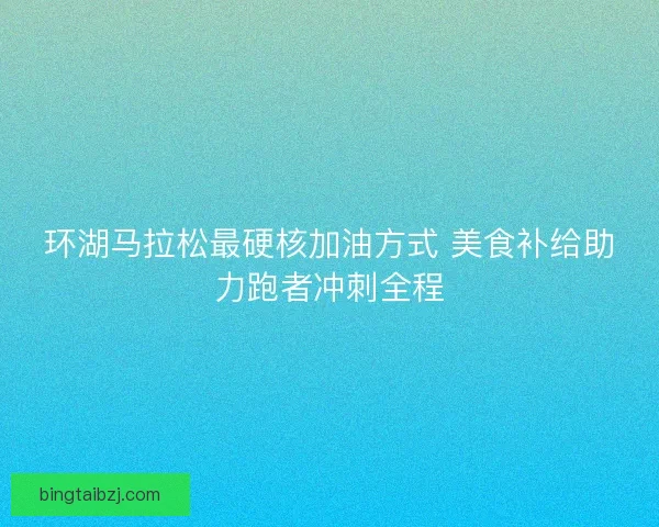 环湖马拉松最硬核加油方式 美食补给助力跑者冲刺全程