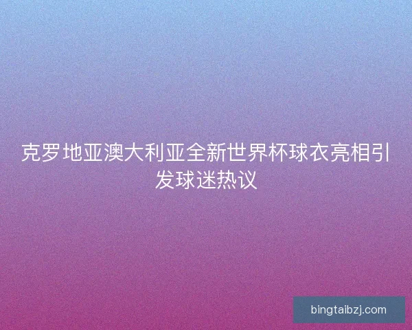 克罗地亚澳大利亚全新世界杯球衣亮相引发球迷热议