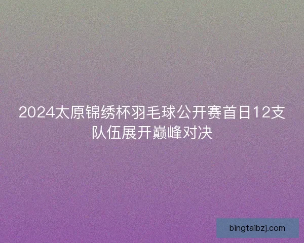 2024太原锦绣杯羽毛球公开赛首日12支队伍展开巅峰对决