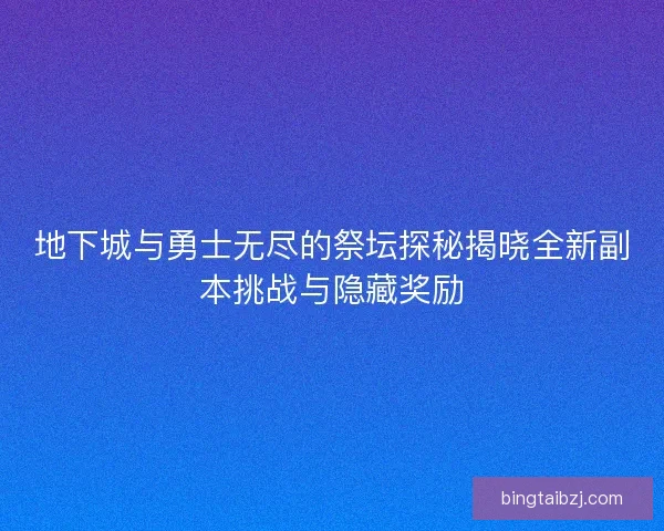地下城与勇士无尽的祭坛探秘揭晓全新副本挑战与隐藏奖励 地下城与勇士无尽的祭坛探秘揭晓全新副本挑战与隐藏奖励