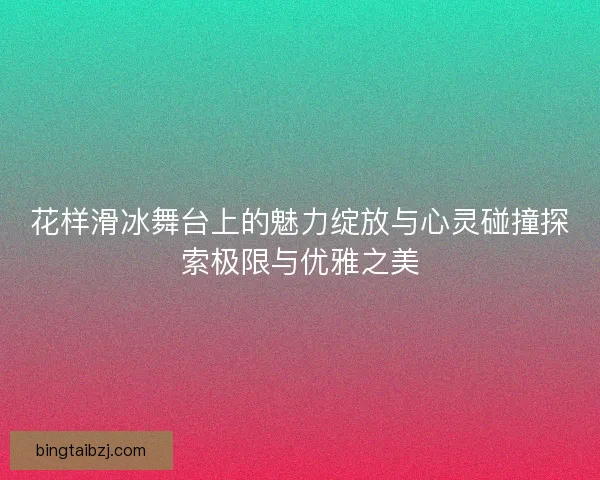 花样滑冰舞台上的魅力绽放与心灵碰撞探索极限与优雅之美 花样滑冰舞台上的魅力绽放与心灵碰撞探索极限与优雅之美