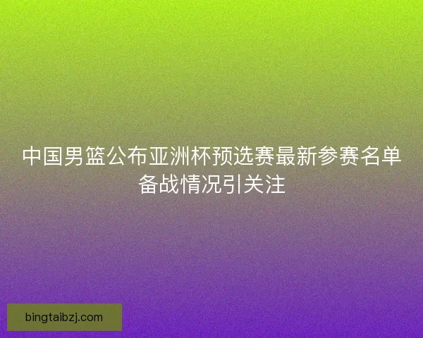 中国男篮公布亚洲杯预选赛最新参赛名单备战情况引关注 中国男篮公布亚洲杯预选赛最新参赛名单备战情况引关注