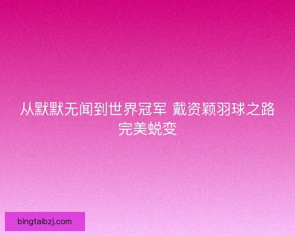 从默默无闻到世界冠军 戴资颖羽球之路完美蜕变 从默默无闻到世界冠军 戴资颖羽球之路完美蜕变