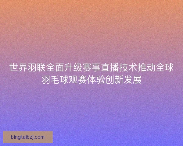 世界羽联全面升级赛事直播技术推动全球羽毛球观赛体验创新发展 世界羽联全面升级赛事直播技术推动全球羽毛球观赛体验创新发展