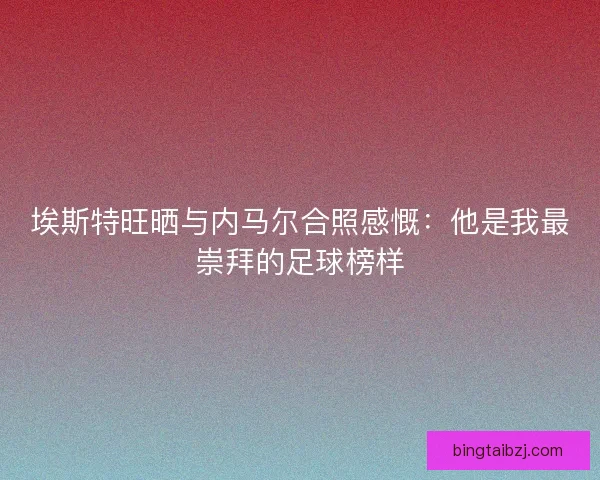 埃斯特旺晒与内马尔合照感慨:他是我最崇拜的足球榜样 埃斯特旺晒与内马尔合照感慨:他是我最崇拜的足球榜样