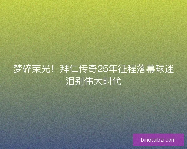 梦碎荣光!拜仁传奇25年征程落幕球迷泪别伟大时代 梦碎荣光!拜仁传奇25年征程落幕球迷泪别伟大时代