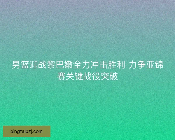 男篮迎战黎巴嫩全力冲击胜利 力争亚锦赛关键战役突破 男篮迎战黎巴嫩全力冲击胜利 力争亚锦赛关键战役突破