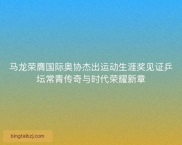 马龙荣膺国际奥协杰出运动生涯奖见证乒坛常青传奇与时代荣耀新章 马龙荣膺国际奥协杰出运动生涯奖见证乒坛常青传奇与时代荣耀新章