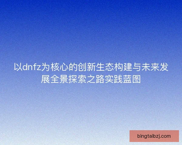 以dnfz为核心的创新生态构建与未来发展全景探索之路实践蓝图 以dnfz为核心的创新生态构建与未来发展全景探索之路实践蓝图