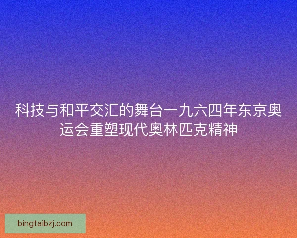 科技与和平交汇的舞台一九六四年东京奥运会重塑现代奥林匹克精神 科技与和平交汇的舞台一九六四年东京奥运会重塑现代奥林匹克精神