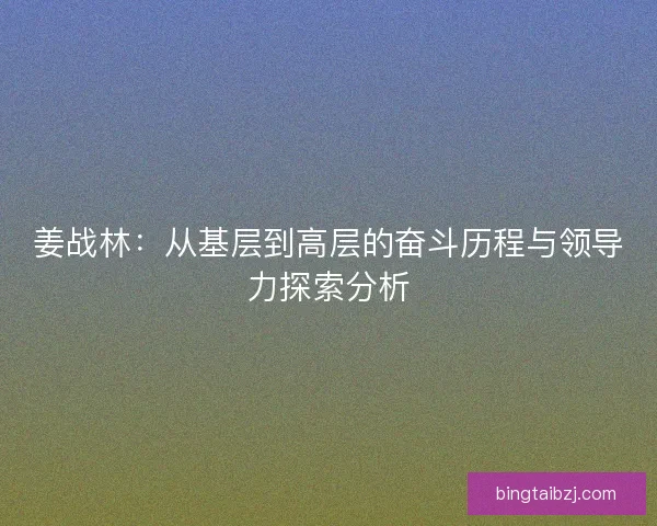 姜战林：从基层到高层的奋斗历程与领导力探索分析