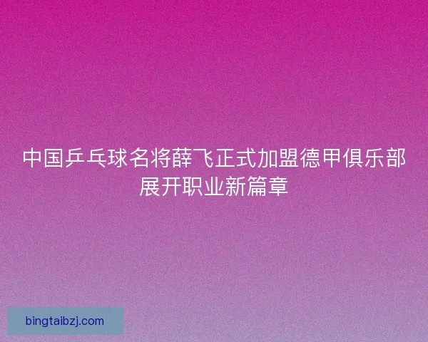 中国乒乓球名将薛飞正式加盟德甲俱乐部展开职业新篇章