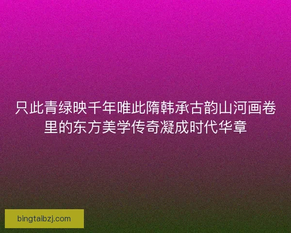 只此青绿映千年唯此隋韩承古韵山河画卷里的东方美学传奇凝成时代华章