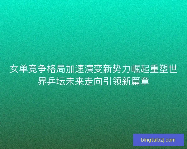 女单竞争格局加速演变新势力崛起重塑世界乒坛未来走向引领新篇章 女单竞争格局加速演变新势力崛起重塑世界乒坛未来走向引领新篇章
