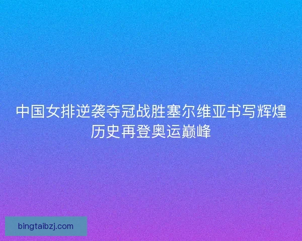 中国女排逆袭夺冠战胜塞尔维亚书写辉煌历史再登奥运巅峰