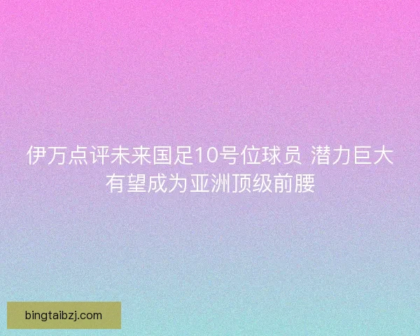 伊万点评未来国足10号位球员 潜力巨大有望成为亚洲顶级前腰 伊万点评未来国足10号位球员 潜力巨大有望成为亚洲顶级前腰