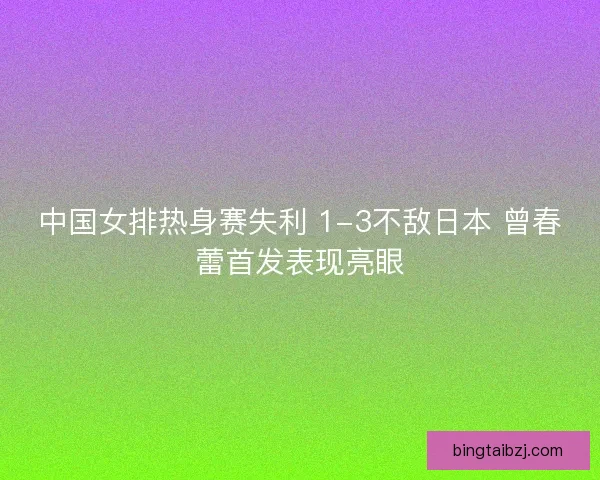 中国女排热身赛失利 1-3不敌日本 曾春蕾首发表现亮眼