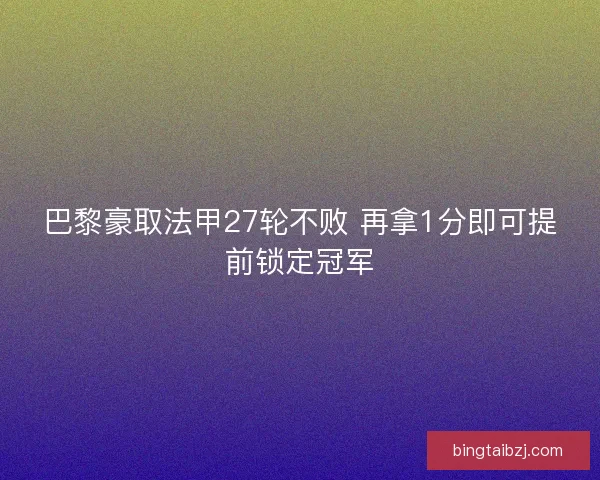 巴黎豪取法甲27轮不败 再拿1分即可提前锁定冠军 巴黎豪取法甲27轮不败 再拿1分即可提前锁定冠军